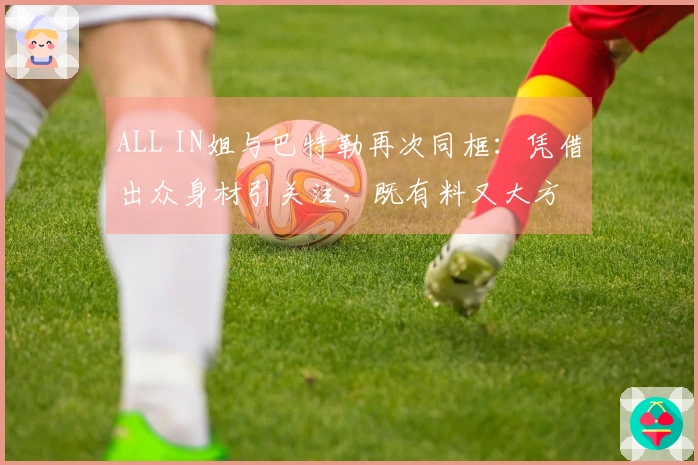 ALL IN姐与巴特勒再次同框：凭借出众身材引关注，既有料又大方