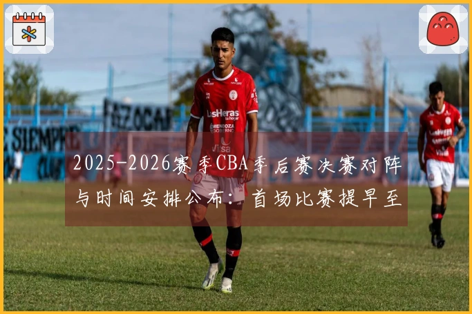 2025-2026赛季CBA季后赛决赛对阵与时间安排公布：首场比赛提早至5月26日举行，后续比赛均提前3天进行