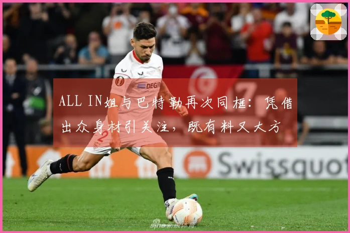 ALL IN姐与巴特勒再次同框：凭借出众身材引关注，既有料又大方
