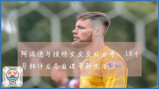 阿诺德与模特女友友好分手，18个月相伴后各自追寻新生活